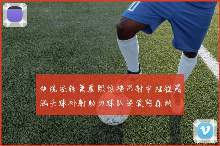 绝境逆转萧晨熙惊艳吊射中框程晟涵头球补射助力球队逆袭阿森纳