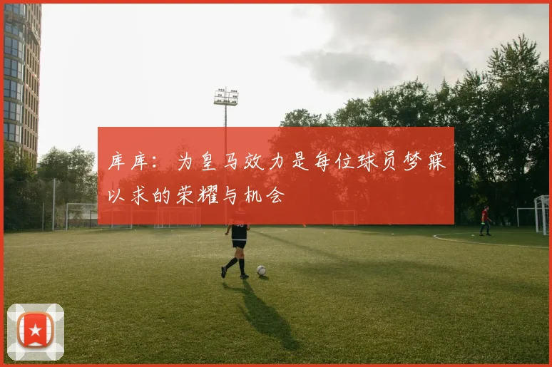 库库：为皇马效力是每位球员梦寐以求的荣耀与机会