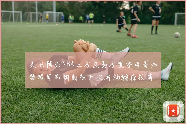 美记预测NBA三方交易方案字母哥加盟绿军布朗前往开拓者杨瀚森投奔雄鹿