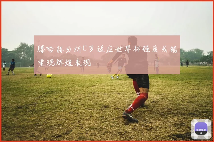 滕哈赫分析C罗适应世界杯强度或能重现辉煌表现