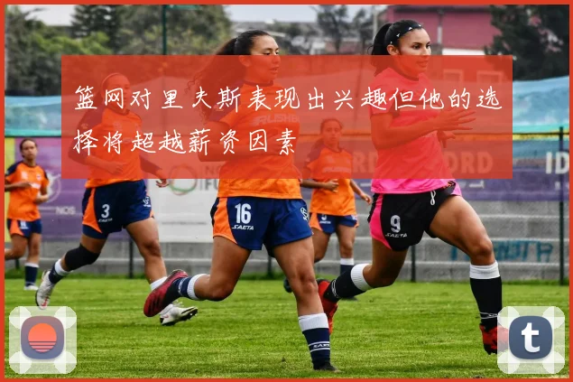 篮网对里夫斯表现出兴趣但他的选择将超越薪资因素