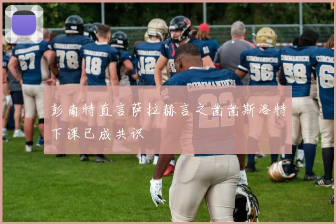 彭南特直言萨拉赫言之凿凿斯洛特下课已成共识