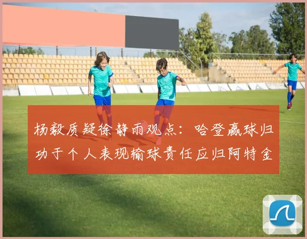 杨毅质疑徐静雨观点：哈登赢球归功于个人表现输球责任应归阿特金森教练