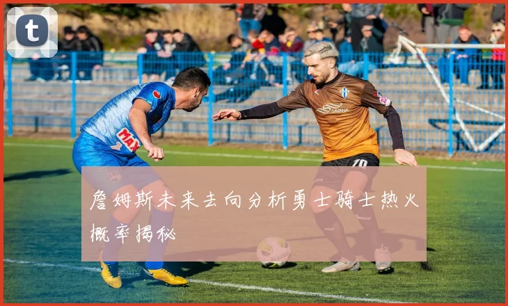 詹姆斯未来去向分析勇士骑士热火概率揭秘