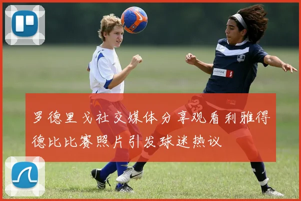 罗德里戈社交媒体分享观看利雅得德比比赛照片引发球迷热议