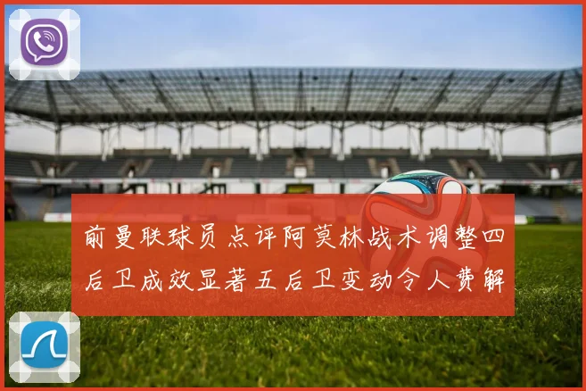 前曼联球员点评阿莫林战术调整四后卫成效显著五后卫变动令人费解