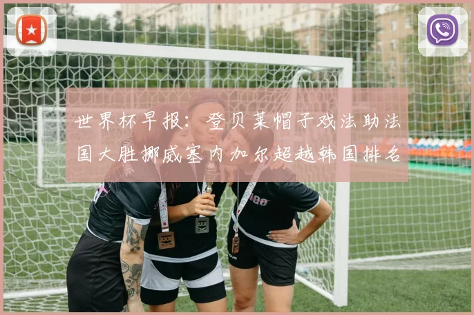 世界杯早报：登贝莱帽子戏法助法国大胜挪威塞内加尔超越韩国排名提升