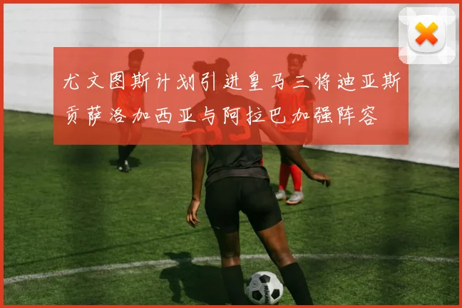 尤文图斯计划引进皇马三将迪亚斯贡萨洛加西亚与阿拉巴加强阵容