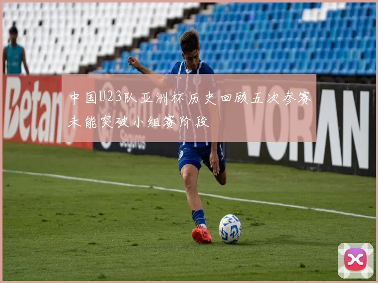 中国U23队亚洲杯历史回顾五次参赛未能突破小组赛阶段