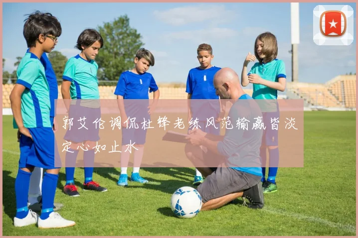 郭艾伦调侃杜锋老练风范输赢皆淡定心如止水