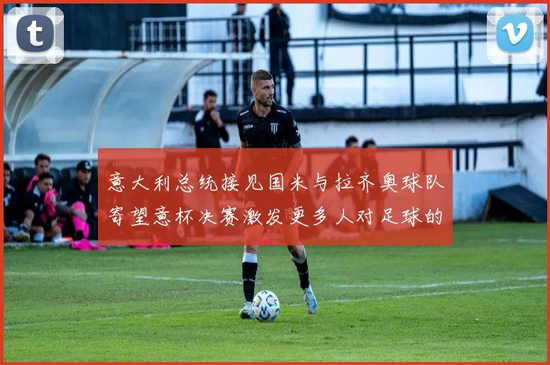 意大利总统接见国米与拉齐奥球队寄望意杯决赛激发更多人对足球的热爱