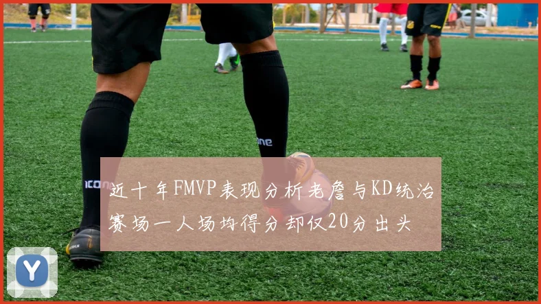 近十年FMVP表现分析老詹与KD统治赛场一人场均得分却仅20分出头