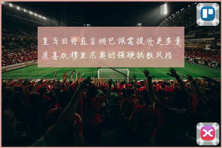 皇马旧将直言姆巴佩需提升更多素质喜欢穆里尼奥的强硬执教风格