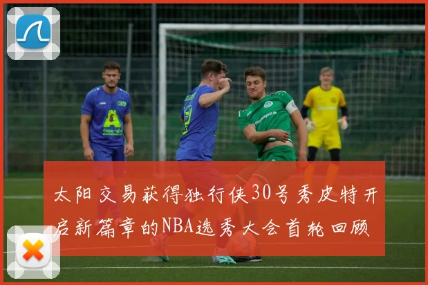 太阳交易获得独行侠30号秀皮特开启新篇章的NBA选秀大会首轮回顾
